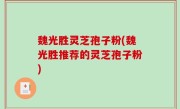 魏光胜灵芝孢子粉(魏光胜推荐的灵芝孢子粉)
