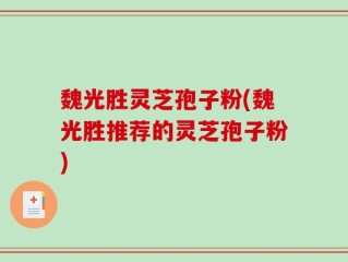 魏光胜灵芝孢子粉(魏光胜推荐的灵芝孢子粉)