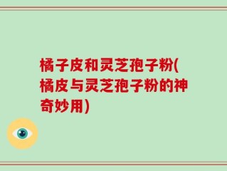 橘子皮和灵芝孢子粉(橘皮与灵芝孢子粉的神奇妙用)