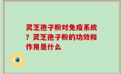 灵芝孢子粉对免疫系统？灵芝孢子粉的功效和作用是什么