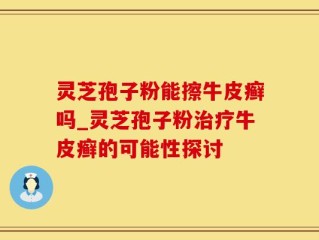 灵芝孢子粉能擦牛皮癣吗_灵芝孢子粉治疗牛皮癣的可能性探讨
