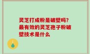 灵芝打成粉是破壁吗？最有效的灵芝孢子粉破壁技术是什么