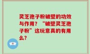 灵芝孢子粉破壁的功效与作用？“破壁灵芝孢子粉”这玩意真的有用么？