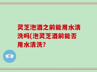 灵芝泡酒之前能用水清洗吗(泡灵芝酒前能否用水清洗？
