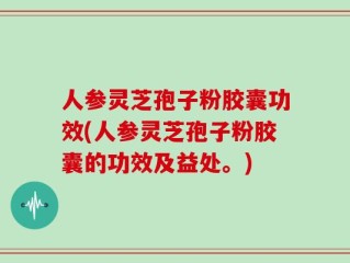 人参灵芝孢子粉胶囊功效(人参灵芝孢子粉胶囊的功效及益处。)