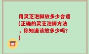 用灵芝泡脚放多少合适(正确的灵芝泡脚方法，你知道该放多少吗？)