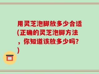 用灵芝泡脚放多少合适(正确的灵芝泡脚方法，你知道该放多少吗？)