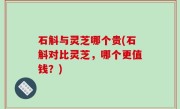石斛与灵芝哪个贵(石斛对比灵芝，哪个更值钱？)