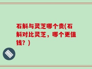 石斛与灵芝哪个贵(石斛对比灵芝，哪个更值钱？)