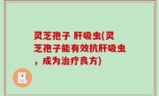 灵芝孢子 肝吸虫(灵芝孢子能有效抗肝吸虫，成为治疗良方)