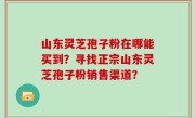 山东灵芝孢子粉在哪能买到？寻找正宗山东灵芝孢子粉销售渠道？