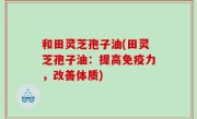 和田灵芝孢子油(田灵芝孢子油：提高免疫力，改善体质)