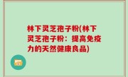 林下灵芝孢子粉(林下灵芝孢子粉：提高免疫力的天然健康良品)