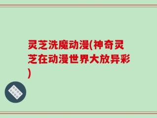 灵芝洗魔动漫(神奇灵芝在动漫世界大放异彩)