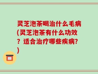 灵芝泡茶喝治什么毛病(灵芝泡茶有什么功效？适合治疗哪些疾病？)