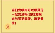 当归龙眼肉可以跟灵芝一起煲汤吗(当归龙眼肉与灵芝同煲，汤更养生)