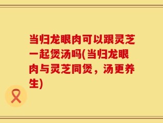 当归龙眼肉可以跟灵芝一起煲汤吗(当归龙眼肉与灵芝同煲，汤更养生)