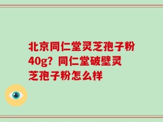 北京同仁堂灵芝孢子粉40g？同仁堂破壁灵芝孢子粉怎么样