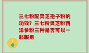 三七粉配灵芝孢子粉的功效？三七粉灵芝粉西洋参粉三种是否可以一起服用