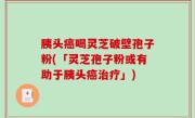 胰头癌喝灵芝破壁孢子粉(「灵芝孢子粉或有助于胰头癌治疗」)
