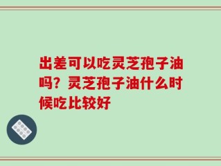 出差可以吃灵芝孢子油吗？灵芝孢子油什么时候吃比较好