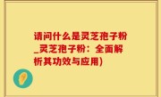 请问什么是灵芝孢子粉_灵芝孢子粉：全面解析其功效与应用)