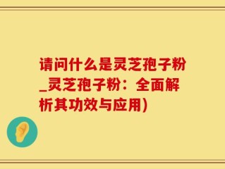 请问什么是灵芝孢子粉_灵芝孢子粉：全面解析其功效与应用)