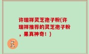 许瑞祥灵芝孢子粉(许瑞祥推荐的灵芝孢子粉，果真神奇！)