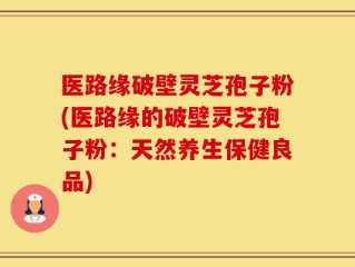 医路缘破壁灵芝孢子粉(医路缘的破壁灵芝孢子粉：天然养生保健良品)