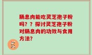 肠息肉能吃灵芝孢子粉吗？？探讨灵芝孢子粉对肠息肉的功效与食用方法？
