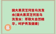 国大黑灵芝何首乌洗发水(国大黑灵芝何首乌洗发水：萃取大自然精华，呵护秀发健康)