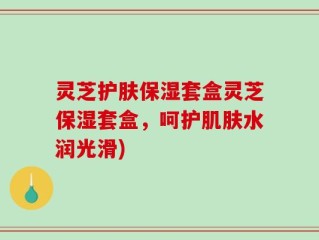 灵芝护肤保湿套盒灵芝保湿套盒，呵护肌肤水润光滑)
