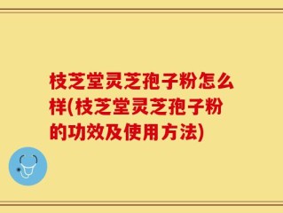 枝芝堂灵芝孢子粉怎么样(枝芝堂灵芝孢子粉的功效及使用方法)