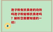 孢子粉有抗衰老的功效吗孢子粉能够抗衰老吗？解析您需要知道的一切！