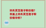 许氏灵芝孢子粉价格？市面上许氏灵芝孢子粉价格分析？