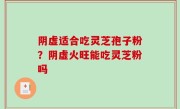 阴虚适合吃灵芝孢子粉？阴虚火旺能吃灵芝粉吗