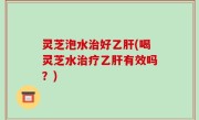 灵芝泡水治好乙肝(喝灵芝水治疗乙肝有效吗？)