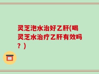 灵芝泡水治好乙肝(喝灵芝水治疗乙肝有效吗？)