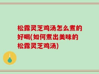 松露灵芝鸡汤怎么煮的好喝(如何煮出美味的松露灵芝鸡汤)