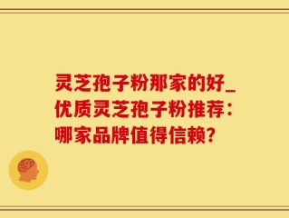 灵芝孢子粉那家的好_优质灵芝孢子粉推荐：哪家品牌值得信赖？