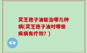 灵芝孢子油能治哪几种病(灵芝孢子油对哪些疾病有疗效？)