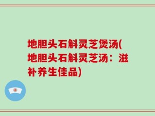 地胆头石斛灵芝煲汤(地胆头石斛灵芝汤：滋补养生佳品)