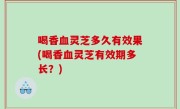 喝香血灵芝多久有效果(喝香血灵芝有效期多长？)