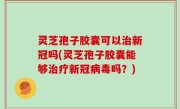 灵芝孢子胶囊可以治新冠吗(灵芝孢子胶囊能够治疗新冠病毒吗？)