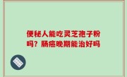 便秘人能吃灵芝孢子粉吗？肠癌晚期能治好吗