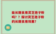 能长期食用灵芝孢子粉吗？？探讨灵芝孢子粉的长期食用效果？