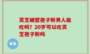 灵芝破壁孢子粉男人能吃吗？20岁可以吃灵芝孢子粉吗