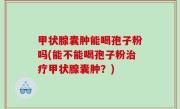甲状腺囊肿能喝孢子粉吗(能不能喝孢子粉治疗甲状腺囊肿？)