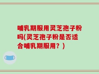 哺乳期服用灵芝孢子粉吗(灵芝孢子粉是否适合哺乳期服用？)