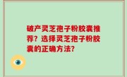 破产灵芝孢子粉胶囊推荐？选择灵芝孢子粉胶囊的正确方法？